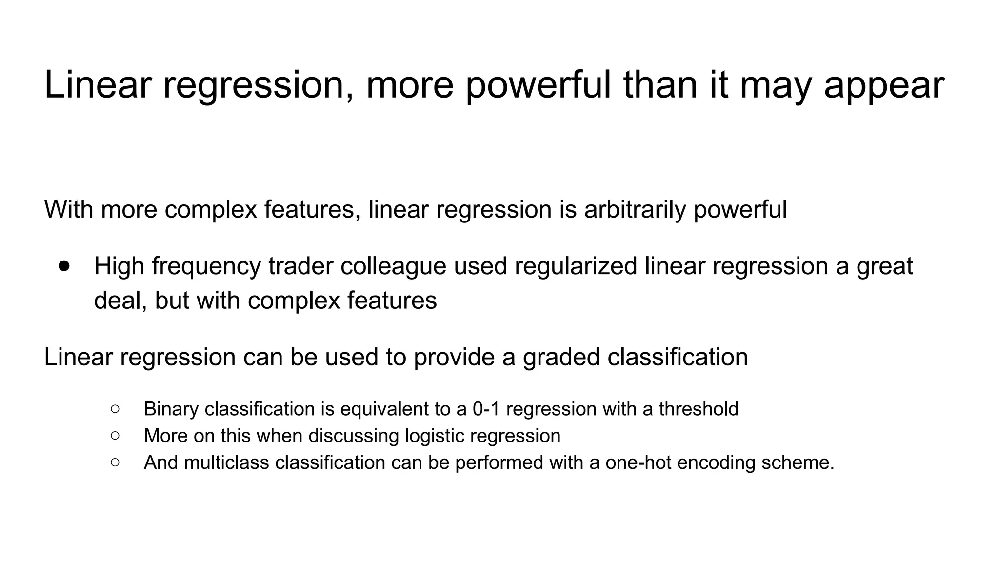 Linear regression, more powerful than it may appear
With more complex features, linear regression is arbitrarily powerful
● High frequency trader colleague used regularized linear regression a great
deal, but with complex features
Linear regression can be used to provide a graded classification
○ Binary classification is equivalent to a 0-1 regression with a threshold
○ More on this when discussing logistic regression
○ And multiclass classification can be performed with a one-hot encoding scheme.
 