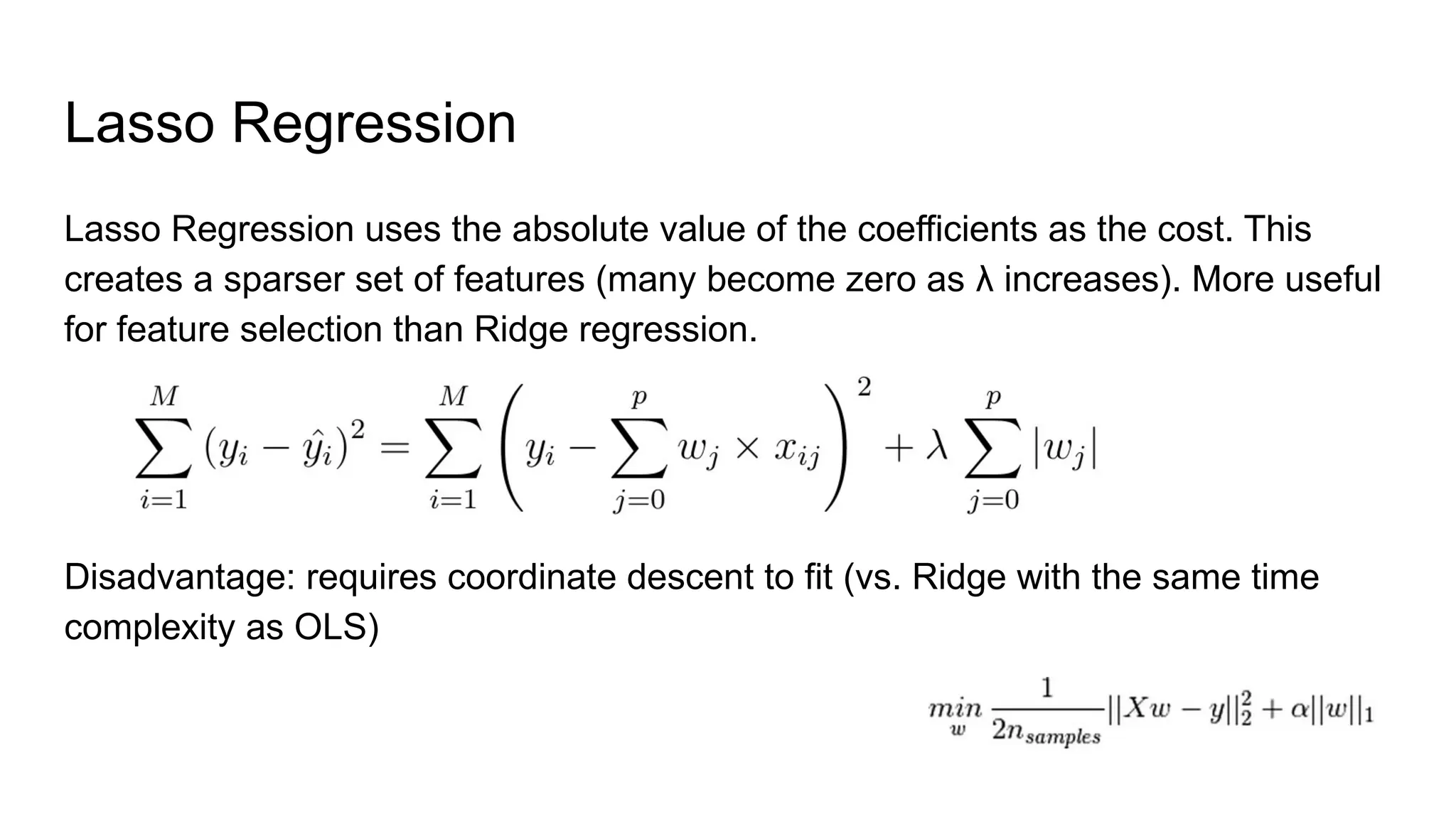 Lasso Regression
Lasso Regression uses the absolute value of the coefficients as the cost. This
creates a sparser set of features (many become zero as λ increases). More useful
for feature selection than Ridge regression.
Disadvantage: requires coordinate descent to fit (vs. Ridge with the same time
complexity as OLS)
 