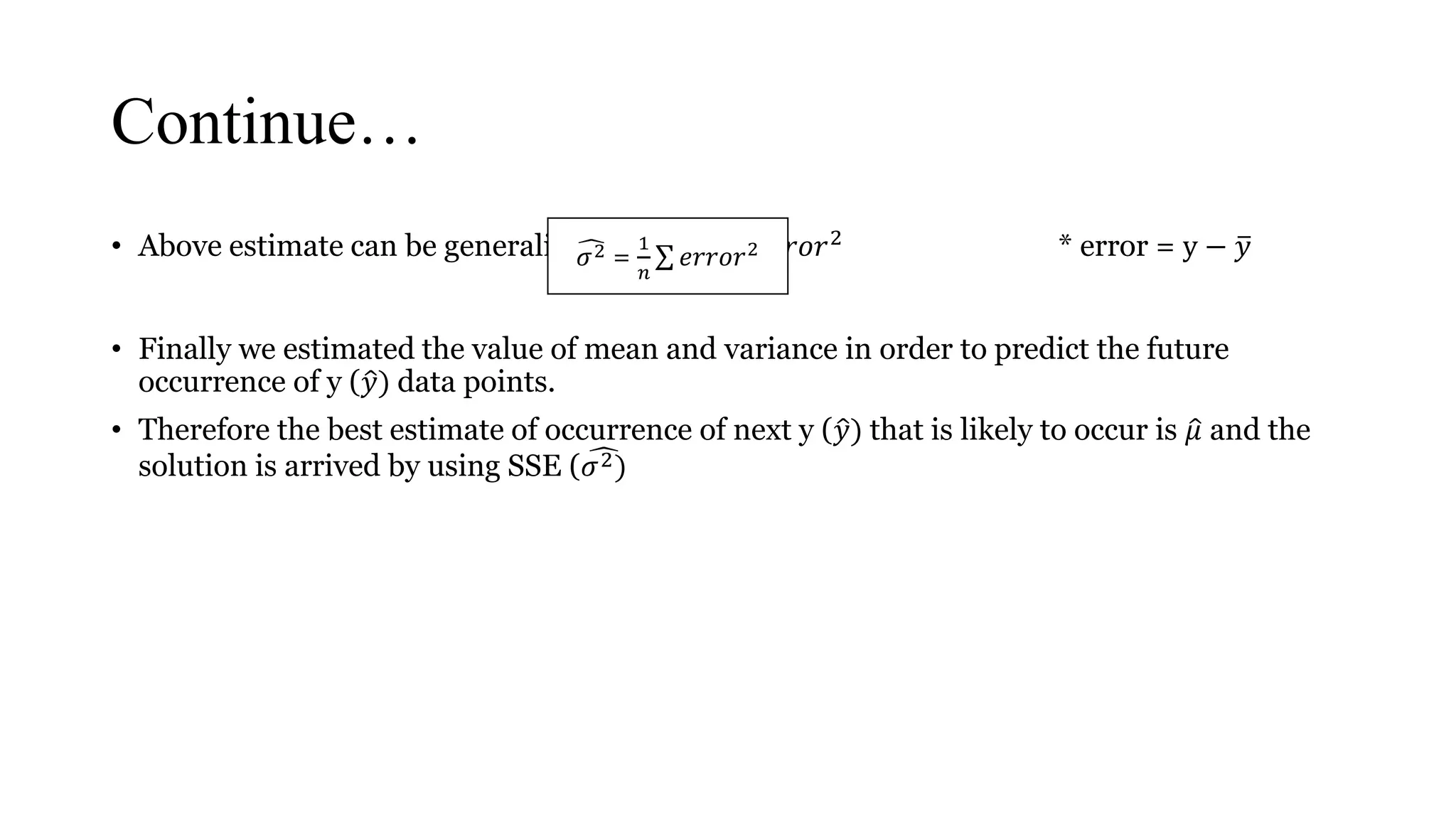 Continue…
• Above estimate can be generalized to 𝜎2 =
1
𝑛
𝑒𝑟𝑟𝑜𝑟2 * error = y − 𝑦
• Finally we estimated the value of mean and variance in order to predict the future
occurrence of y ( 𝑦) data points.
• Therefore the best estimate of occurrence of next y ( 𝑦) that is likely to occur is 𝜇 and the
solution is arrived by using SSE ( 𝜎2)
𝜎2 =
1
𝑛
𝑒𝑟𝑟𝑜𝑟2
 