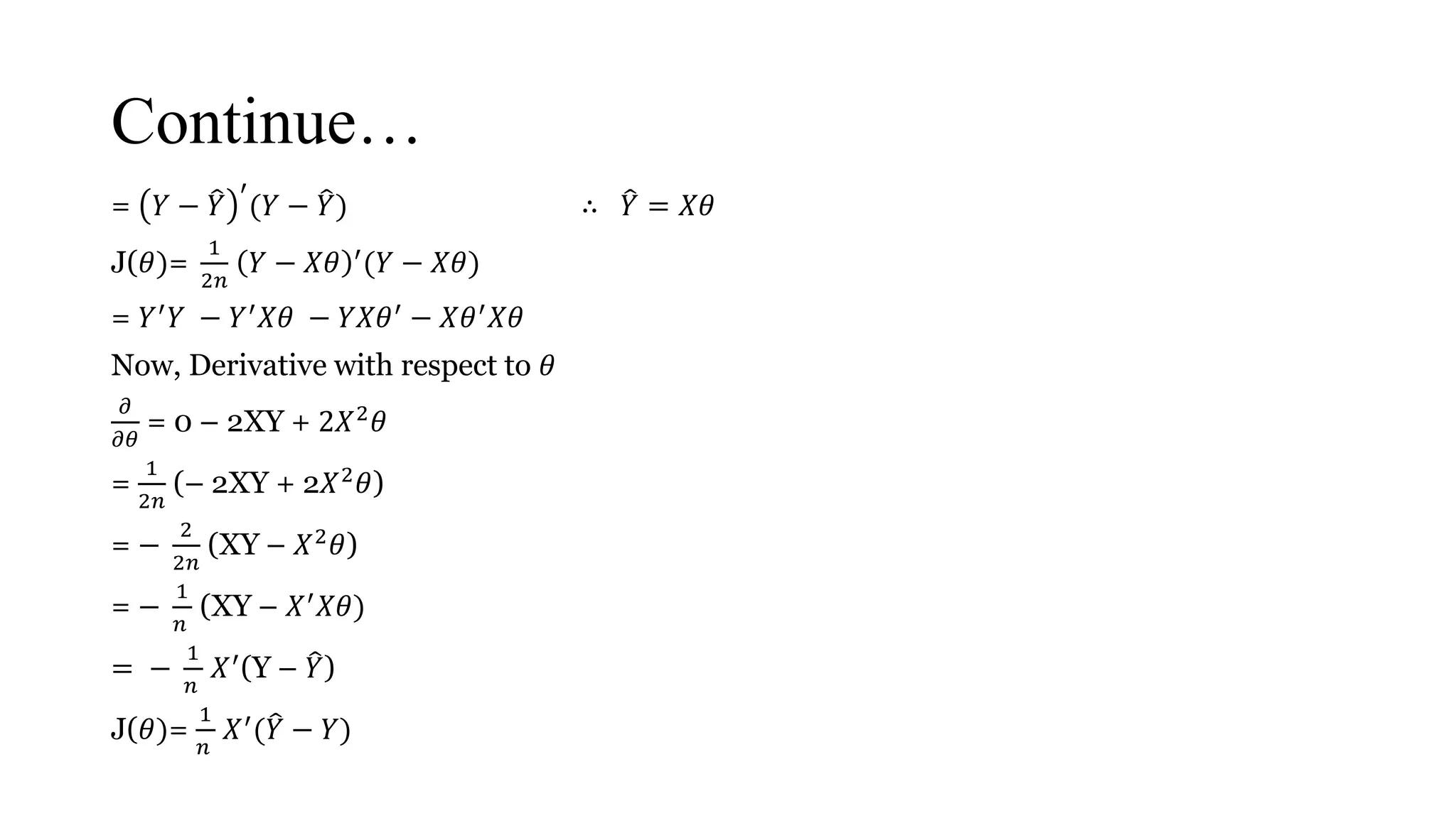 Continue…
= 𝑌 − 𝑌
′
(𝑌 − 𝑌) ∴ 𝑌 = 𝑋𝜃
J(𝜃)=
1
2𝑛
𝑌 − 𝑋𝜃 ′(𝑌 − 𝑋𝜃)
= 𝑌′
𝑌 − 𝑌′
𝑋𝜃 − 𝑌𝑋𝜃′
− 𝑋𝜃′
𝑋𝜃
Now, Derivative with respect to 𝜃
𝜕
𝜕𝜃
= 0 – 2XY + 2𝑋2 𝜃
=
1
2𝑛
(– 2XY + 2𝑋2 𝜃)
= −
2
2𝑛
(XY – 𝑋2 𝜃)
= −
1
𝑛
(XY – 𝑋′ 𝑋𝜃)
= −
1
𝑛
𝑋′
(Y – 𝑌)
J(𝜃)=
1
𝑛
𝑋′( 𝑌 − 𝑌)
 