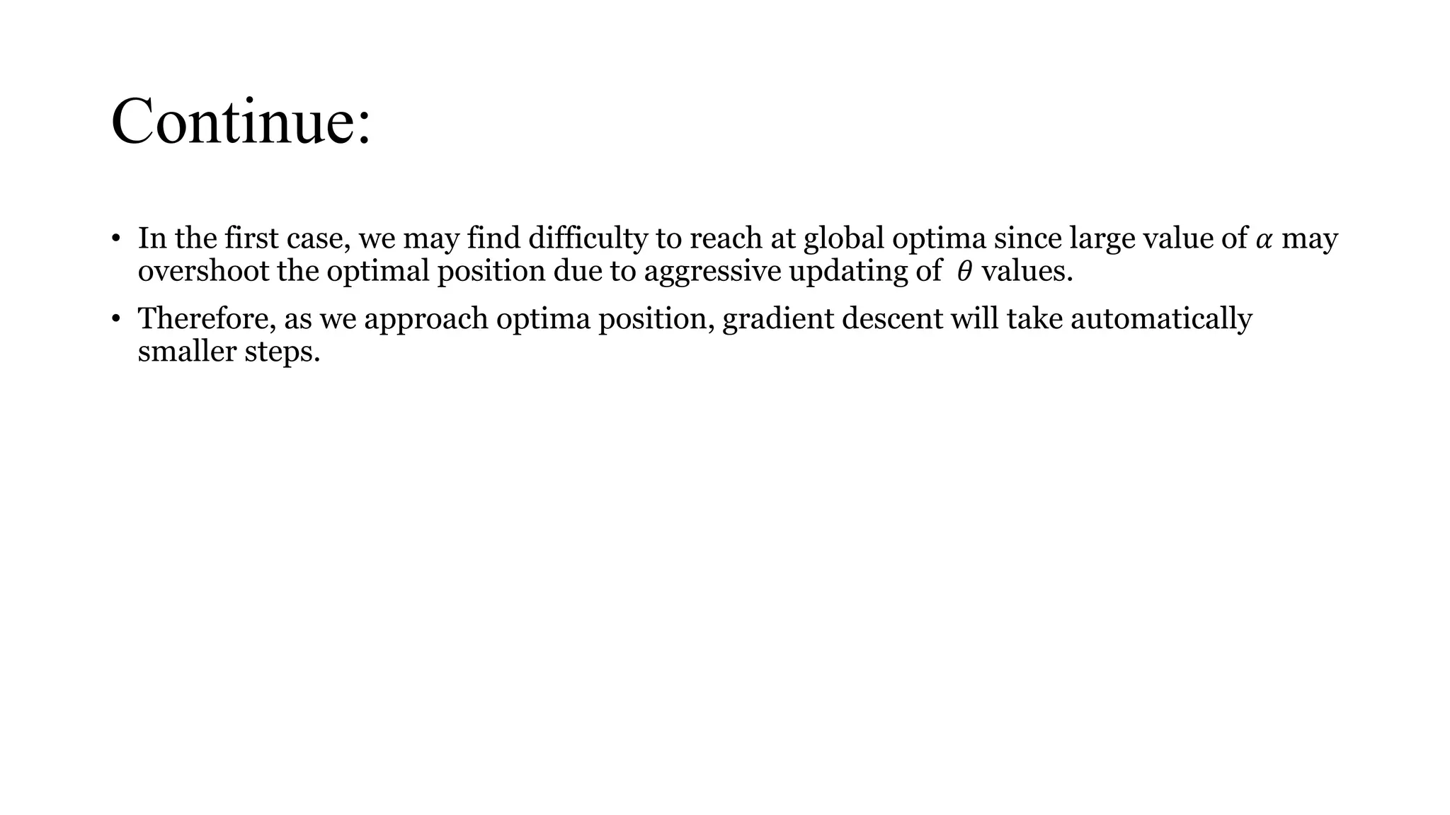 Continue:
• In the first case, we may find difficulty to reach at global optima since large value of 𝛼 may
overshoot the optimal position due to aggressive updating of 𝜃 values.
• Therefore, as we approach optima position, gradient descent will take automatically
smaller steps.
 