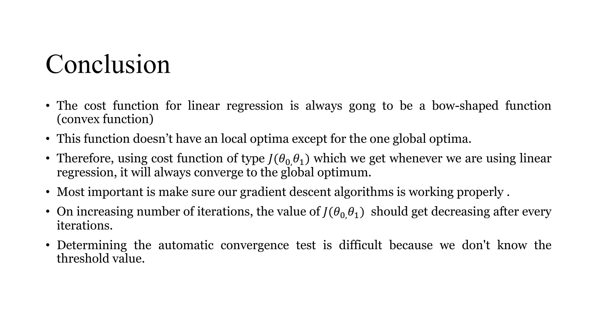 Conclusion
• The cost function for linear regression is always gong to be a bow-shaped function
(convex function)
• This function doesn’t have an local optima except for the one global optima.
• Therefore, using cost function of type 𝐽(𝜃0, 𝜃1) which we get whenever we are using linear
regression, it will always converge to the global optimum.
• Most important is make sure our gradient descent algorithms is working properly .
• On increasing number of iterations, the value of 𝐽(𝜃0, 𝜃1) should get decreasing after every
iterations.
• Determining the automatic convergence test is difficult because we don't know the
threshold value.
 