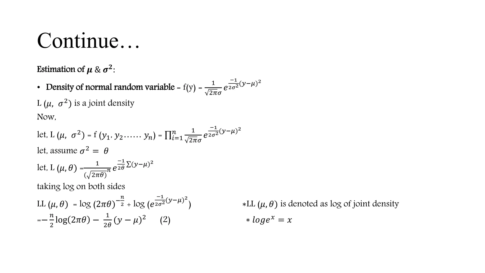 Continue…
Estimation of 𝝁 & 𝝈 𝟐
:
• Density of normal random variable = f(y) =
1
2𝜋𝜎
𝑒
−1
2𝜎2(𝑦−𝜇)2
L (𝜇, 𝜎2
) is a joint density
Now,
let, L (𝜇, 𝜎2
) = f (𝑦1, 𝑦2…… 𝑦 𝑛) = 𝑖=1
𝑛 1
2𝜋𝜎
𝑒
−1
2𝜎2(𝑦−𝜇)2
let, assume 𝜎2 = 𝜃
let, L (𝜇, 𝜃) =
1
( 2𝜋𝜃)
𝑛 𝑒
−1
2𝜃
(𝑦−𝜇)2
taking log on both sides
LL (𝜇, 𝜃) = log (2𝜋𝜃)−
𝑛
2 + log (𝑒
−1
2𝜎2(𝑦−𝜇)2
) ∗LL (𝜇, 𝜃) is denoted as log of joint density
=−
𝑛
2
log 2𝜋𝜃 −
1
2𝜃
(𝑦 − 𝜇)2
(2) ∗ 𝑙𝑜𝑔𝑒 𝑥
= 𝑥
 