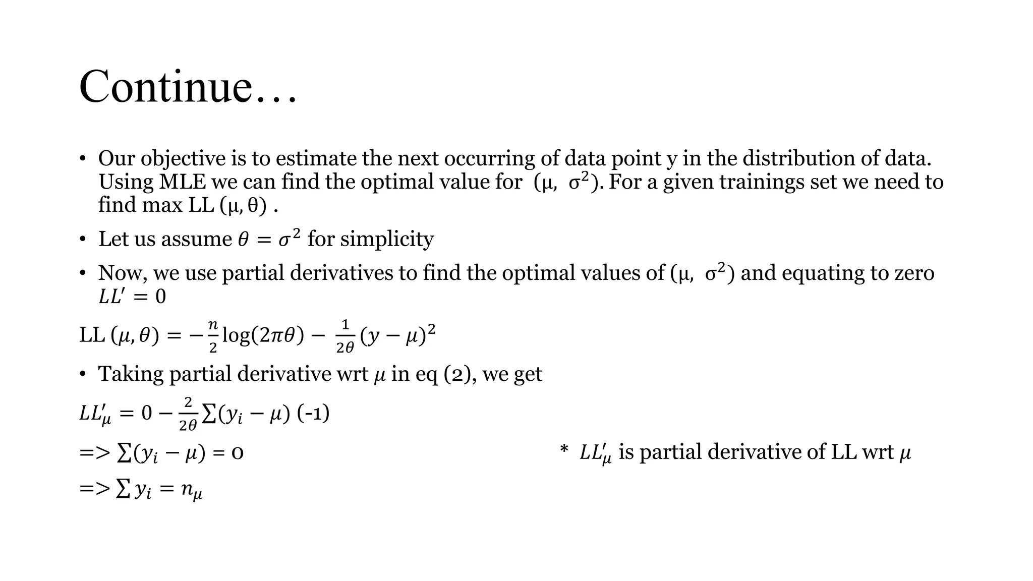 Continue…
• Our objective is to estimate the next occurring of data point y in the distribution of data.
Using MLE we can find the optimal value for (μ, σ2). For a given trainings set we need to
find max LL (μ, θ) .
• Let us assume 𝜃 = 𝜎2
for simplicity
• Now, we use partial derivatives to find the optimal values of (μ, σ2) and equating to zero
𝐿𝐿′ = 0
LL (𝜇, 𝜃) = −
𝑛
2
log 2𝜋𝜃 −
1
2𝜃
(𝑦 − 𝜇)2
• Taking partial derivative wrt 𝜇 in eq (2), we get
𝐿𝐿 𝜇
′
= 0 −
2
2𝜃
(𝑦𝑖 − 𝜇) (-1)
=> (𝑦𝑖 − 𝜇) = 0 * 𝐿𝐿 𝜇
′
is partial derivative of LL wrt 𝜇
=> 𝑦𝑖 = 𝑛 𝜇
 