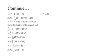 Continue…
= 𝑌 − 𝑌
′
(𝑌 − 𝑌) ∴ 𝑌 = 𝑋𝜃
J(𝜃)=
1
2𝑛
𝑌 − 𝑋𝜃 ′(𝑌 − 𝑋𝜃)
= 𝑌′
𝑌 − 𝑌′
𝑋𝜃 − 𝑌𝑋𝜃′
− 𝑋𝜃′
𝑋𝜃
Now, Derivative with respect to 𝜃
𝜕
𝜕𝜃
= 0 – 2XY + 2𝑋2 𝜃
=
1
2𝑛
(– 2XY + 2𝑋2 𝜃)
= −
2
2𝑛
(XY – 𝑋2 𝜃)
= −
1
𝑛
(XY – 𝑋′ 𝑋𝜃)
= −
1
𝑛
𝑋′
(Y – 𝑌)
J(𝜃)=
1
𝑛
𝑋′( 𝑌 − 𝑌)
 