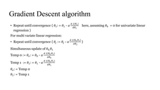 Gradient Descent algorithm
• Repeat until convergence { 𝜃1: = 𝜃1 - 𝛼
𝑑 𝐽(𝜃1)
𝑑𝜃1
here, assuming 𝜃0 = 0 for univariate linear
regression }
For multi variate linear regression:
• Repeat until convergence { 𝜃𝑗 := 𝜃𝑗 - 𝛼
𝑑 𝐽(𝜃0, 𝜃1)
𝑑𝜃 𝑗
}
Simultaneous update of 𝜃0, 𝜃1
Temp 0 := 𝜃 𝑜: = 𝜃0 - 𝛼
𝑑 𝐽(𝜃0, 𝜃1)
𝑑𝜃0
Temp 1 := 𝜃1: = 𝜃1 - 𝛼
𝑑 𝐽(𝜃0, 𝜃1)
𝑑𝜃1
𝜃 𝑜: = Temp 0
𝜃1: = Temp 1
 