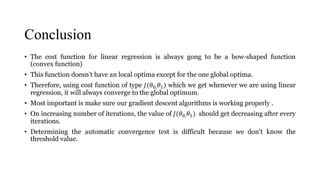 Conclusion
• The cost function for linear regression is always gong to be a bow-shaped function
(convex function)
• This function doesn’t have an local optima except for the one global optima.
• Therefore, using cost function of type 𝐽(𝜃0, 𝜃1) which we get whenever we are using linear
regression, it will always converge to the global optimum.
• Most important is make sure our gradient descent algorithms is working properly .
• On increasing number of iterations, the value of 𝐽(𝜃0, 𝜃1) should get decreasing after every
iterations.
• Determining the automatic convergence test is difficult because we don't know the
threshold value.
 