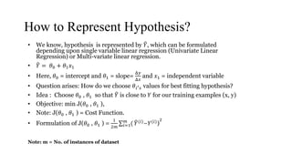 How to Represent Hypothesis?
• We know, hypothesis is represented by 𝑌, which can be formulated
depending upon single variable linear regression (Univariate Linear
Regression) or Multi-variate linear regression.
• 𝑌 = 𝜃0 + 𝜃1 𝑥1
• Here, 𝜃0 = intercept and 𝜃1 = slope=
Δ𝑦
Δ𝑥
and 𝑥1 = independent variable
• Question arises: How do we choose 𝜃𝑖′ 𝑠 values for best fitting hypothesis?
• Idea : Choose 𝜃0 , 𝜃1 so that 𝑌 is close to 𝑌 for our training examples (x, y)
• Objective: min J(𝜃0 , 𝜃1 ),
• Note: J(𝜃0 , 𝜃1 ) = Cost Function.
• Formulation of J(𝜃0 , 𝜃1 ) =
1
2𝑚 𝑖=1
𝑚
( 𝑌(𝑖)−𝑌(𝑖))
2
Note: m = No. of instances of dataset
 