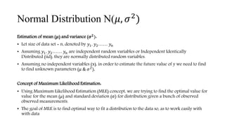 Normal Distribution N(𝜇, 𝜎2
)
Estimation of mean (𝝁) and variance (𝝈 𝟐):
• Let size of data set = n, denoted by 𝑦1, 𝑦2…… 𝑦𝑛
• Assuming 𝑦1, 𝑦2…… 𝑦𝑛 are independent random variables or Independent Identically
Distributed (iid), they are normally distributed random variables.
• Assuming no independent variables (x), in order to estimate the future value of y we need to find
to find unknown parameters (𝜇 & 𝜎2).
Concept of Maximum Likelihood Estimation:
• Using Maximum Likelihood Estimation (MLE) concept, we are trying to find the optimal value for
value for the mean (𝜇) and standard deviation (σ) for distribution given a bunch of observed
observed measurements.
• The goal of MLE is to find optimal way to fit a distribution to the data so, as to work easily with
with data
 