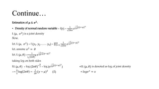 Continue…
Estimation of 𝝁 & 𝝈 𝟐
:
• Density of normal random variable = f(y) =
1
2𝜋𝜎
𝑒
−1
2𝜎2(𝑦−𝜇)2
L (𝜇, 𝜎2
) is a joint density
Now,
let, L (𝜇, 𝜎2
) = f (𝑦1, 𝑦2…… 𝑦 𝑛) = 𝑖=1
𝑛 1
2𝜋𝜎
𝑒
−1
2𝜎2(𝑦−𝜇)2
let, assume 𝜎2 = 𝜃
let, L (𝜇, 𝜃) =
1
( 2𝜋𝜃)
𝑛 𝑒
−1
2𝜃
(𝑦−𝜇)2
taking log on both sides
LL (𝜇, 𝜃) = log (2𝜋𝜃)−
𝑛
2 + log (𝑒
−1
2𝜎2(𝑦−𝜇)2
) ∗LL (𝜇, 𝜃) is denoted as log of joint density
=−
𝑛
2
log 2𝜋𝜃 −
1
2𝜃
(𝑦 − 𝜇)2
(2) ∗ 𝑙𝑜𝑔𝑒 𝑥
= 𝑥
 