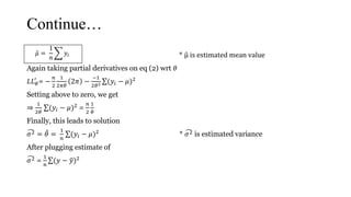 Continue…
𝜇 =
1
𝑛
𝑦𝑖 * μ is estimated mean value
Again taking partial derivatives on eq (2) wrt 𝜃
𝐿𝐿 𝜃
′
= −
𝑛
2
1
2𝜋𝜃
2𝜋 −
−1
2𝜃2 (𝑦𝑖 − 𝜇)2
Setting above to zero, we get
⇒
1
2𝜃
(𝑦𝑖 − 𝜇)2 =
𝑛
2
1
𝜃
Finally, this leads to solution
𝜎2 = 𝜃 =
1
𝑛
(𝑦𝑖 − 𝜇)2 * 𝜎2 is estimated variance
After plugging estimate of
𝜎2 =
1
𝑛
(𝑦 − 𝑦)2
𝜇 =
1
𝑛
𝑦𝑖
 