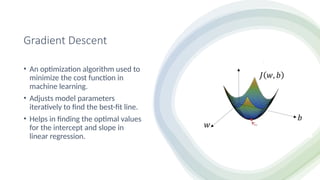 Gradient Descent
• An optimization algorithm used to
minimize the cost function in
machine learning.
• Adjusts model parameters
iteratively to find the best-fit line.
• Helps in finding the optimal values
for the intercept and slope in
linear regression.
 