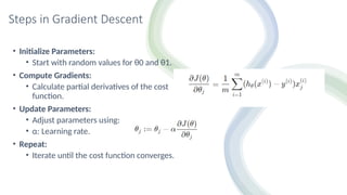 Steps in Gradient Descent
• Initialize Parameters:
• Start with random values for θ0​and θ1.
• Compute Gradients:
• Calculate partial derivatives of the cost
function.
• Update Parameters:
• Adjust parameters using:
• α: Learning rate.
• Repeat:
• Iterate until the cost function converges.
 
