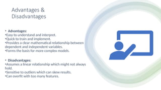 Advantages &
Disadvantages
• Advantages:
•Easy to understand and interpret.
•Quick to train and implement.
•Provides a clear mathematical relationship between
dependent and independent variables.
•Forms the basis for more complex models.
• Disadvantages:
•Assumes a linear relationship which might not always
hold.
•Sensitive to outliers which can skew results.
•Can overfit with too many features.
 