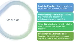 Conclusion
Predictive Modeling: Helps in predicting
outcomes based on input variables.
Understanding Relationships: Identifies
the strength and direction of
relationships between variables.
Versatility: Widely used in various fields
such as finance, real estate, and
research.
Foundation for Advanced Models:
Serves as the basis for more complex
statistical and machine learning models.
 