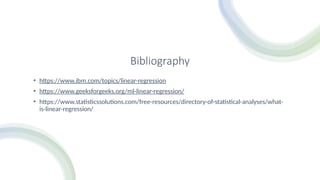 Bibliography
• https://www.ibm.com/topics/linear-regression
• https://www.geeksforgeeks.org/ml-linear-regression/
• https://www.statisticssolutions.com/free-resources/directory-of-statistical-analyses/what-
is-linear-regression/
 