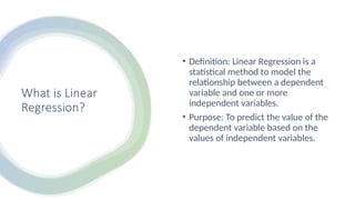 What is Linear
Regression?
• Definition: Linear Regression is a
statistical method to model the
relationship between a dependent
variable and one or more
independent variables.
• Purpose: To predict the value of the
dependent variable based on the
values of independent variables.
 