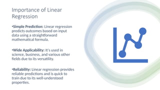 Importance of Linear
Regression
•Simple Prediction: Linear regression
predicts outcomes based on input
data using a straightforward
mathematical formula.
•Wide Applicability: It's used in
science, business, and various other
fields due to its versatility.
•Reliability: Linear regression provides
reliable predictions and is quick to
train due to its well-understood
properties.
 
