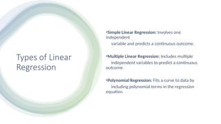 Types of Linear
Regression
•Simple Linear Regression: Involves one
independent
variable and predicts a continuous outcome.
•Multiple Linear Regression: Includes multiple
independent variables to predict a continuous
outcome.
•Polynomial Regression: Fits a curve to data by
including polynomial terms in the regression
equation.
 