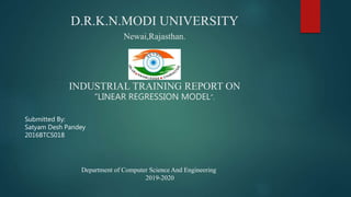 D.R.K.N.MODI UNIVERSITY
Newai,Rajasthan.
INDUSTRIAL TRAINING REPORT ON
“LINEAR REGRESSION MODEL”.
Submitted By:
Satyam Desh Pandey
2016BTCS018
Department of Computer Science And Engineering
2019-2020
 