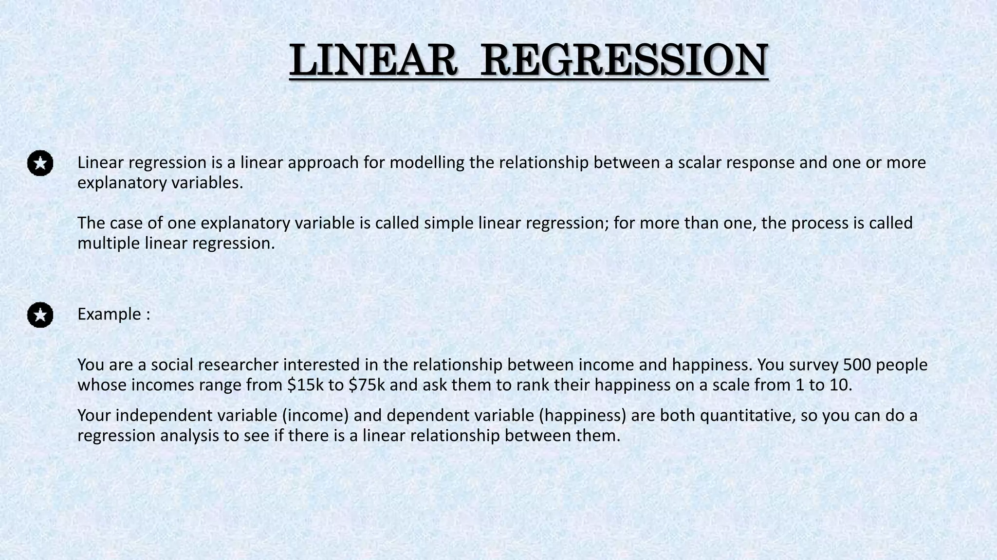 LINEAR REGRESSION
Linear regression is a linear approach for modelling the relationship between a scalar response and one or more
explanatory variables.
The case of one explanatory variable is called simple linear regression; for more than one, the process is called
multiple linear regression.
Example :
You are a social researcher interested in the relationship between income and happiness. You survey 500 people
whose incomes range from $15k to $75k and ask them to rank their happiness on a scale from 1 to 10.
Your independent variable (income) and dependent variable (happiness) are both quantitative, so you can do a
regression analysis to see if there is a linear relationship between them.
 