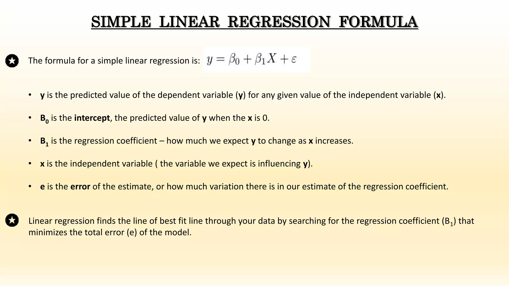 The formula for a simple linear regression is:
• y is the predicted value of the dependent variable (y) for any given value of the independent variable (x).
• B0 is the intercept, the predicted value of y when the x is 0.
• B1 is the regression coefficient – how much we expect y to change as x increases.
• x is the independent variable ( the variable we expect is influencing y).
• e is the error of the estimate, or how much variation there is in our estimate of the regression coefficient.
SIMPLE LINEAR REGRESSION FORMULA
Linear regression finds the line of best fit line through your data by searching for the regression coefficient (B1) that
minimizes the total error (e) of the model.
 