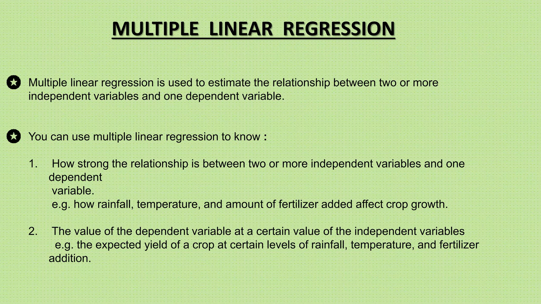 Multiple linear regression is used to estimate the relationship between two or more
independent variables and one dependent variable.
You can use multiple linear regression to know :
1. How strong the relationship is between two or more independent variables and one
dependent
variable.
e.g. how rainfall, temperature, and amount of fertilizer added affect crop growth.
2. The value of the dependent variable at a certain value of the independent variables
e.g. the expected yield of a crop at certain levels of rainfall, temperature, and fertilizer
addition.
MULTIPLE LINEAR REGRESSION
 