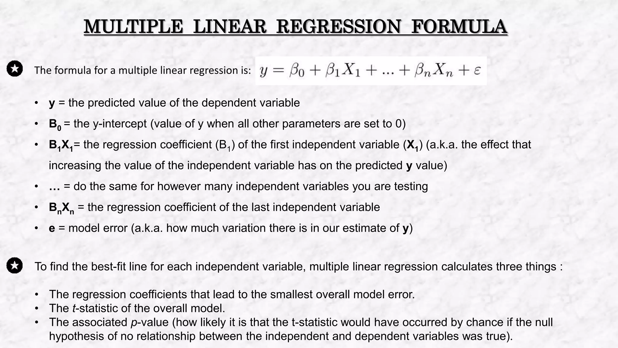 The formula for a multiple linear regression is:
• y = the predicted value of the dependent variable
• B0 = the y-intercept (value of y when all other parameters are set to 0)
• B1X1= the regression coefficient (B1) of the first independent variable (X1) (a.k.a. the effect that
increasing the value of the independent variable has on the predicted y value)
• … = do the same for however many independent variables you are testing
• BnXn = the regression coefficient of the last independent variable
• e = model error (a.k.a. how much variation there is in our estimate of y)
MULTIPLE LINEAR REGRESSION FORMULA
To find the best-fit line for each independent variable, multiple linear regression calculates three things :
• The regression coefficients that lead to the smallest overall model error.
• The t-statistic of the overall model.
• The associated p-value (how likely it is that the t-statistic would have occurred by chance if the null
hypothesis of no relationship between the independent and dependent variables was true).
 