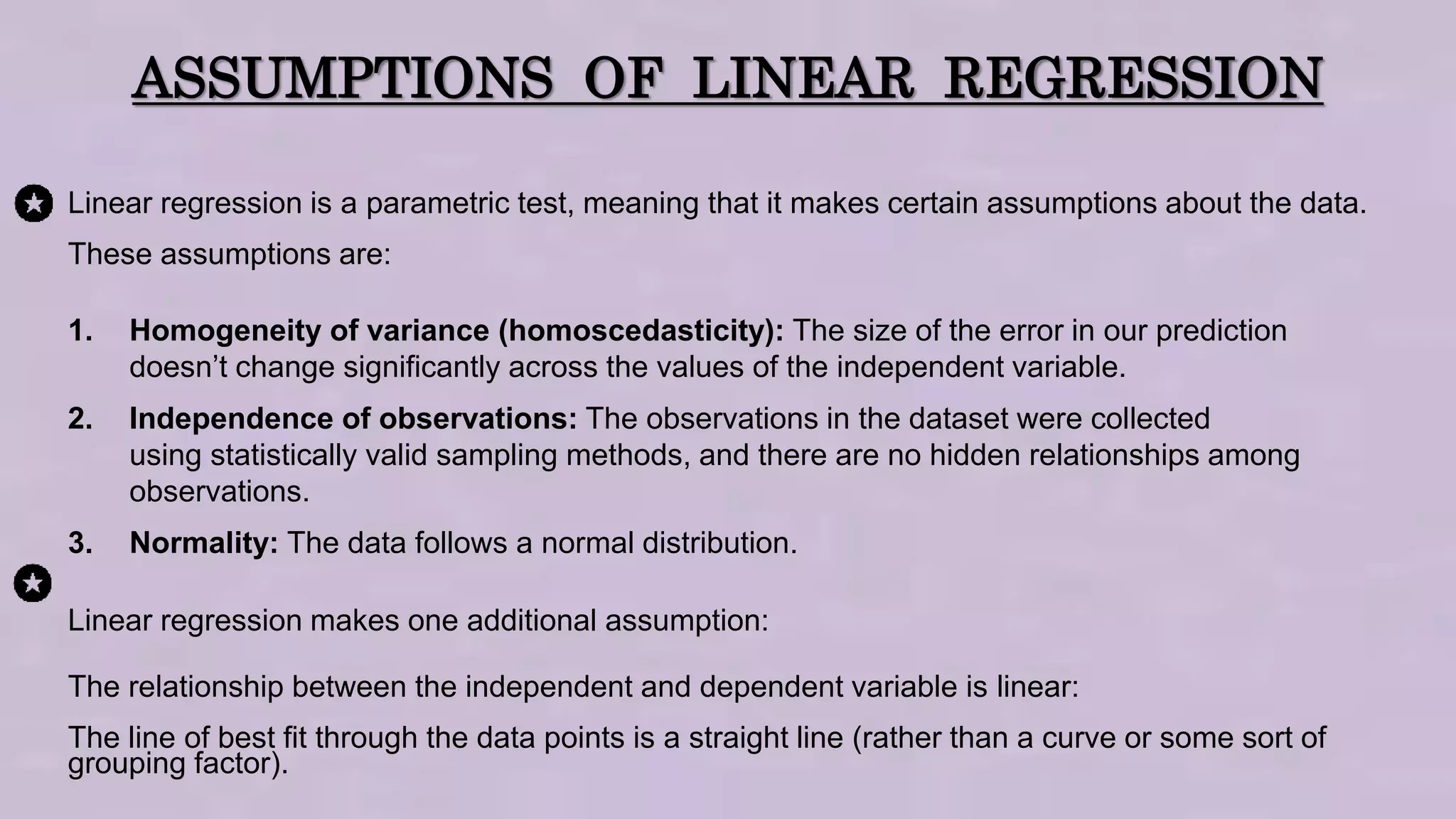 ASSUMPTIONS OF LINEAR REGRESSION
Linear regression is a parametric test, meaning that it makes certain assumptions about the data.
These assumptions are:
1. Homogeneity of variance (homoscedasticity): The size of the error in our prediction
doesn’t change significantly across the values of the independent variable.
2. Independence of observations: The observations in the dataset were collected
using statistically valid sampling methods, and there are no hidden relationships among
observations.
3. Normality: The data follows a normal distribution.
Linear regression makes one additional assumption:
The relationship between the independent and dependent variable is linear:
The line of best fit through the data points is a straight line (rather than a curve or some sort of
grouping factor).
 