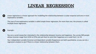 LINEAR REGRESSION
Linear regression is a linear approach for modelling the relationship between a scalar response and one or more
explanatory variables.
The case of one explanatory variable is called simple linear regression; for more than one, the process is called
multiple linear regression.
Example :
You are a social researcher interested in the relationship between income and happiness. You survey 500 people
whose incomes range from $15k to $75k and ask them to rank their happiness on a scale from 1 to 10.
Your independent variable (income) and dependent variable (happiness) are both quantitative, so you can do a
regression analysis to see if there is a linear relationship between them.
 