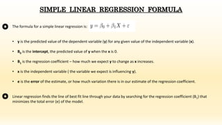 The formula for a simple linear regression is:
• y is the predicted value of the dependent variable (y) for any given value of the independent variable (x).
• B0 is the intercept, the predicted value of y when the x is 0.
• B1 is the regression coefficient – how much we expect y to change as x increases.
• x is the independent variable ( the variable we expect is influencing y).
• e is the error of the estimate, or how much variation there is in our estimate of the regression coefficient.
SIMPLE LINEAR REGRESSION FORMULA
Linear regression finds the line of best fit line through your data by searching for the regression coefficient (B1) that
minimizes the total error (e) of the model.
 