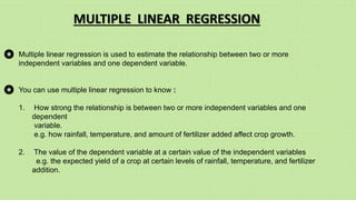 Multiple linear regression is used to estimate the relationship between two or more
independent variables and one dependent variable.
You can use multiple linear regression to know :
1. How strong the relationship is between two or more independent variables and one
dependent
variable.
e.g. how rainfall, temperature, and amount of fertilizer added affect crop growth.
2. The value of the dependent variable at a certain value of the independent variables
e.g. the expected yield of a crop at certain levels of rainfall, temperature, and fertilizer
addition.
MULTIPLE LINEAR REGRESSION
 