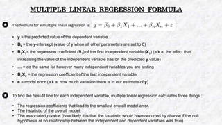 The formula for a multiple linear regression is:
• y = the predicted value of the dependent variable
• B0 = the y-intercept (value of y when all other parameters are set to 0)
• B1X1= the regression coefficient (B1) of the first independent variable (X1) (a.k.a. the effect that
increasing the value of the independent variable has on the predicted y value)
• … = do the same for however many independent variables you are testing
• BnXn = the regression coefficient of the last independent variable
• e = model error (a.k.a. how much variation there is in our estimate of y)
MULTIPLE LINEAR REGRESSION FORMULA
To find the best-fit line for each independent variable, multiple linear regression calculates three things :
• The regression coefficients that lead to the smallest overall model error.
• The t-statistic of the overall model.
• The associated p-value (how likely it is that the t-statistic would have occurred by chance if the null
hypothesis of no relationship between the independent and dependent variables was true).
 
