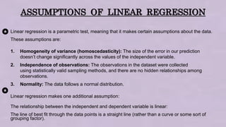 ASSUMPTIONS OF LINEAR REGRESSION
Linear regression is a parametric test, meaning that it makes certain assumptions about the data.
These assumptions are:
1. Homogeneity of variance (homoscedasticity): The size of the error in our prediction
doesn’t change significantly across the values of the independent variable.
2. Independence of observations: The observations in the dataset were collected
using statistically valid sampling methods, and there are no hidden relationships among
observations.
3. Normality: The data follows a normal distribution.
Linear regression makes one additional assumption:
The relationship between the independent and dependent variable is linear:
The line of best fit through the data points is a straight line (rather than a curve or some sort of
grouping factor).
 