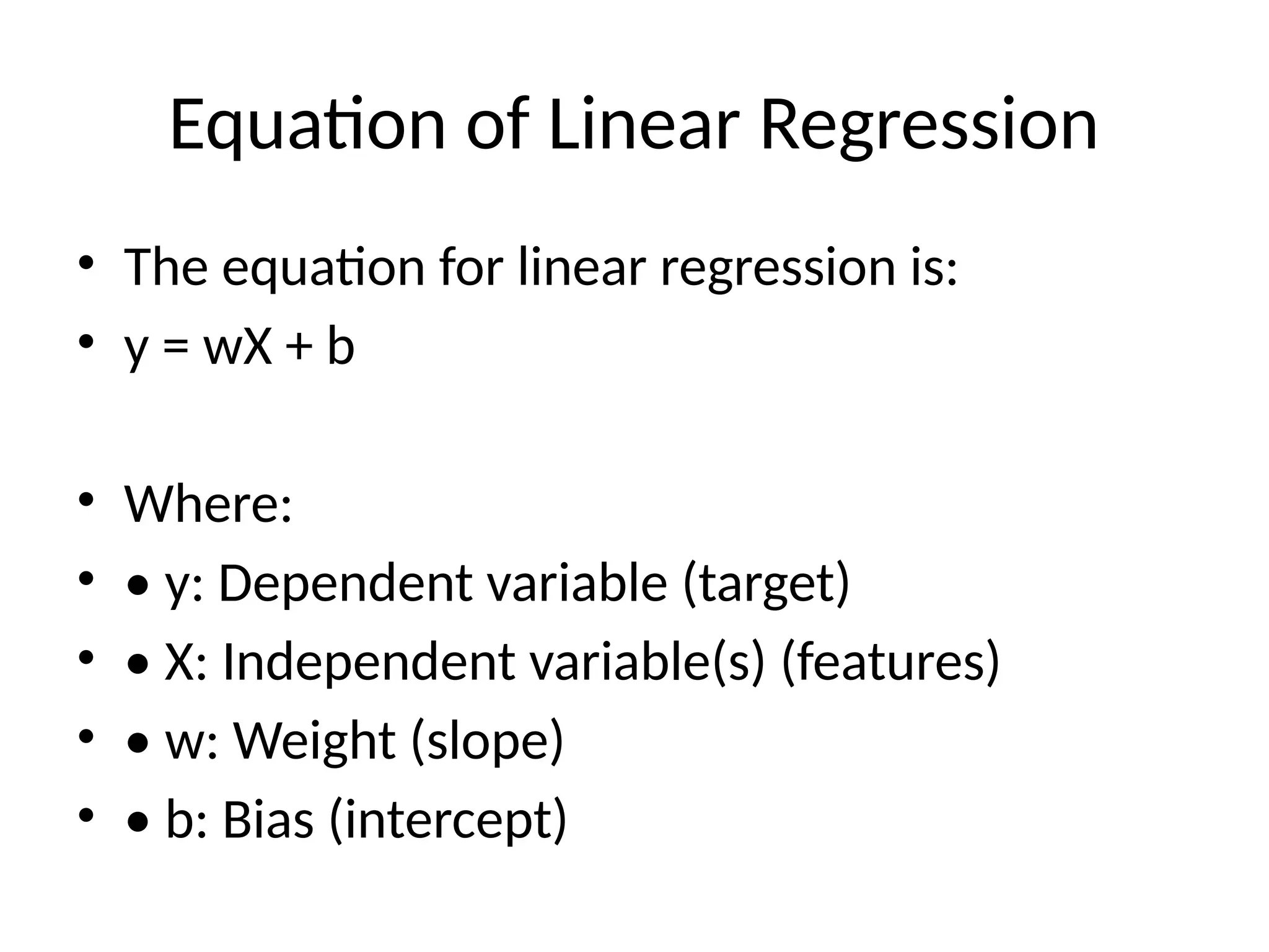 Equation of Linear Regression
• The equation for linear regression is:
• y = wX + b
• Where:
• • y: Dependent variable (target)
• • X: Independent variable(s) (features)
• • w: Weight (slope)
• • b: Bias (intercept)
 
