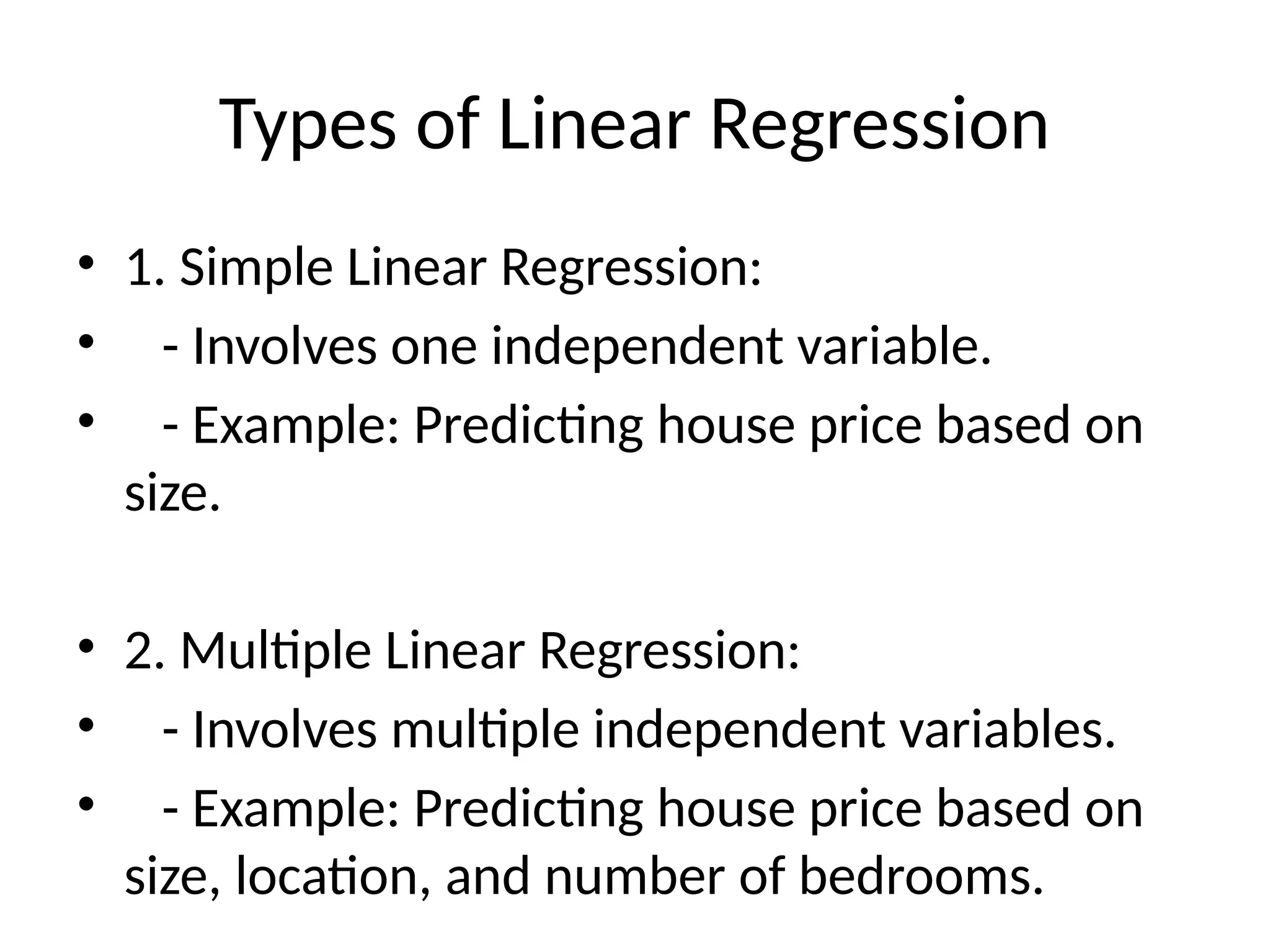 Types of Linear Regression
• 1. Simple Linear Regression:
• - Involves one independent variable.
• - Example: Predicting house price based on
size.
• 2. Multiple Linear Regression:
• - Involves multiple independent variables.
• - Example: Predicting house price based on
size, location, and number of bedrooms.
 