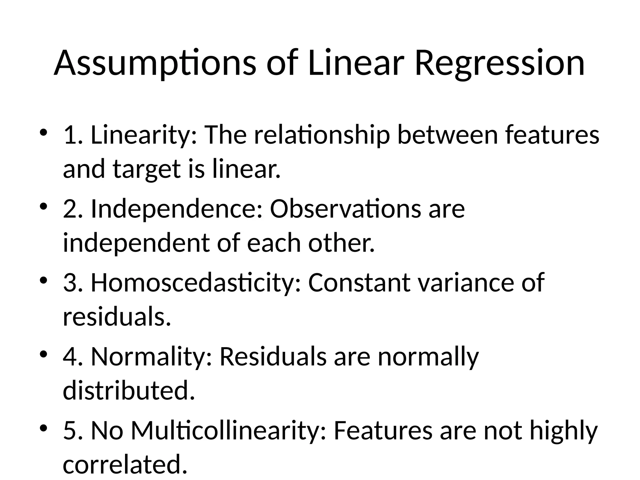 Assumptions of Linear Regression
• 1. Linearity: The relationship between features
and target is linear.
• 2. Independence: Observations are
independent of each other.
• 3. Homoscedasticity: Constant variance of
residuals.
• 4. Normality: Residuals are normally
distributed.
• 5. No Multicollinearity: Features are not highly
correlated.
 