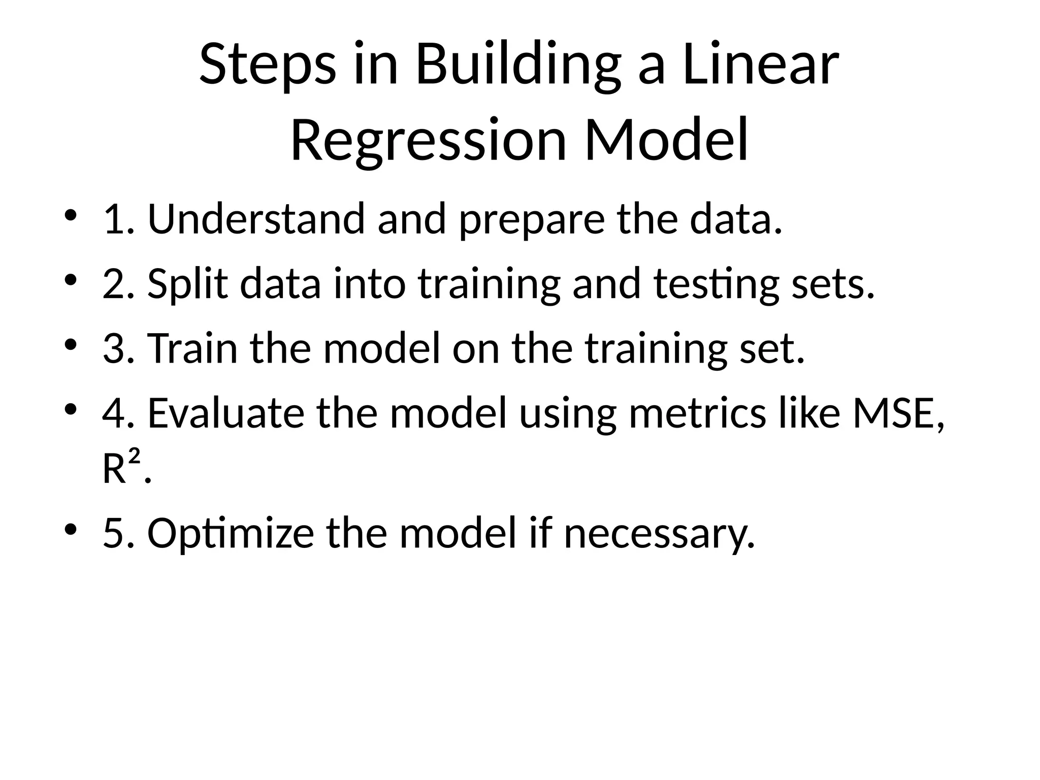 Steps in Building a Linear
Regression Model
• 1. Understand and prepare the data.
• 2. Split data into training and testing sets.
• 3. Train the model on the training set.
• 4. Evaluate the model using metrics like MSE,
R².
• 5. Optimize the model if necessary.
 