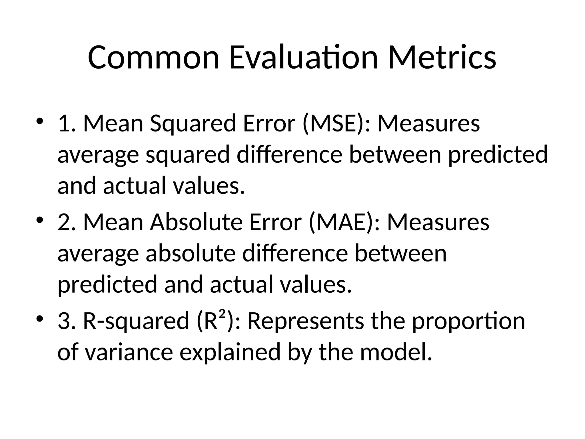 Common Evaluation Metrics
• 1. Mean Squared Error (MSE): Measures
average squared difference between predicted
and actual values.
• 2. Mean Absolute Error (MAE): Measures
average absolute difference between
predicted and actual values.
• 3. R-squared (R²): Represents the proportion
of variance explained by the model.
 