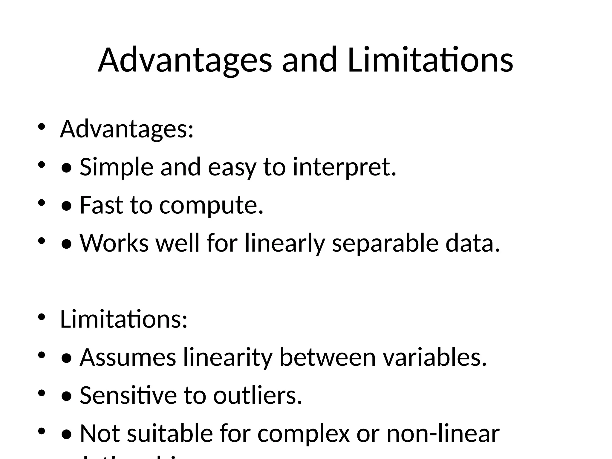 Advantages and Limitations
• Advantages:
• • Simple and easy to interpret.
• • Fast to compute.
• • Works well for linearly separable data.
• Limitations:
• • Assumes linearity between variables.
• • Sensitive to outliers.
• • Not suitable for complex or non-linear
 