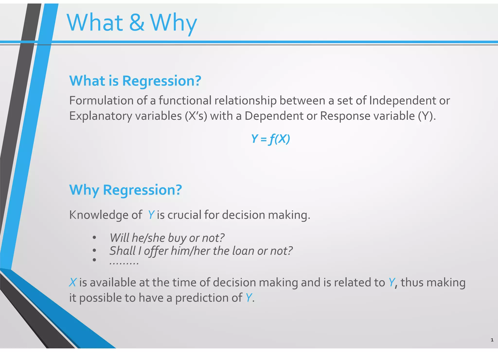 What &Why 1 What is Regression? Formulation of a functional relationship between a set of Independent or Explanatory variables (X’s) with a Dependent or Response variable (Y). Y = f(X) Why Regression? Knowledge of Y is crucial for decision making. • Will he/she buy or not? • Shall I offer him/her the loan or not? • ……… X is available at the time of decision making and is related to Y, thus making it possible to have a prediction of Y. 