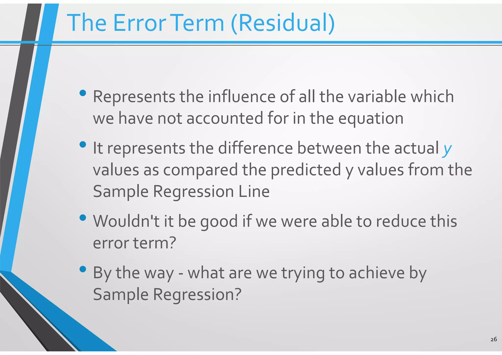 • Represents the influence of all the variable which we have not accounted for in the equation • It represents the difference between the actual y values as compared the predicted y values from the Sample Regression Line • Wouldn't it be good if we were able to reduce this error term? • By the way - what are we trying to achieve by Sample Regression? 26 The ErrorTerm (Residual) 