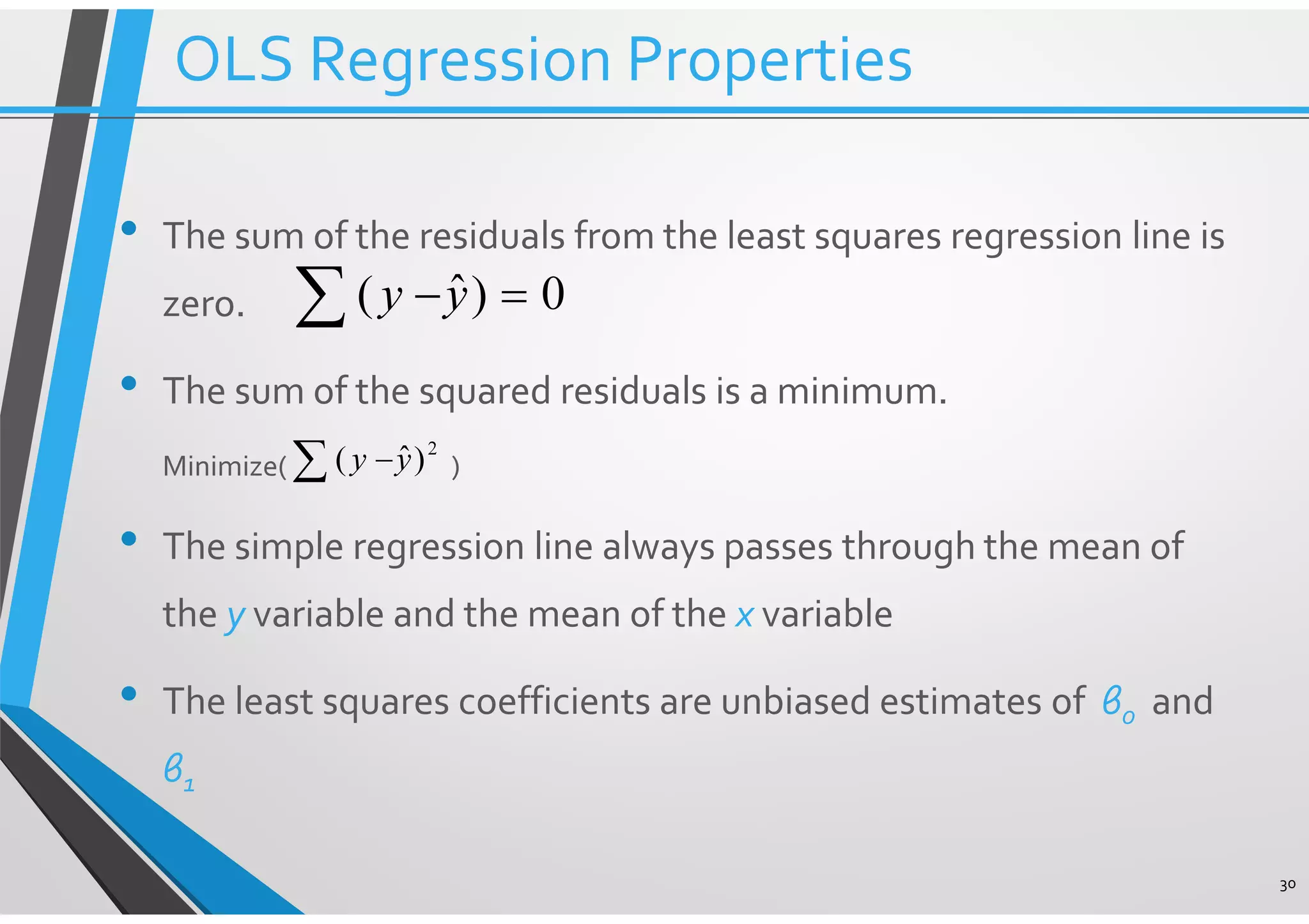 • The sum of the residuals from the least squares regression line is zero. • The sum of the squared residuals is a minimum. Minimize( ) • The simple regression line always passes through the mean of the y variable and the mean of the x variable • The least squares coefficients are unbiased estimates of β0 and β1 30 0)ˆ( =−∑ yy 2 )ˆ( yy∑ − OLS Regression Properties 