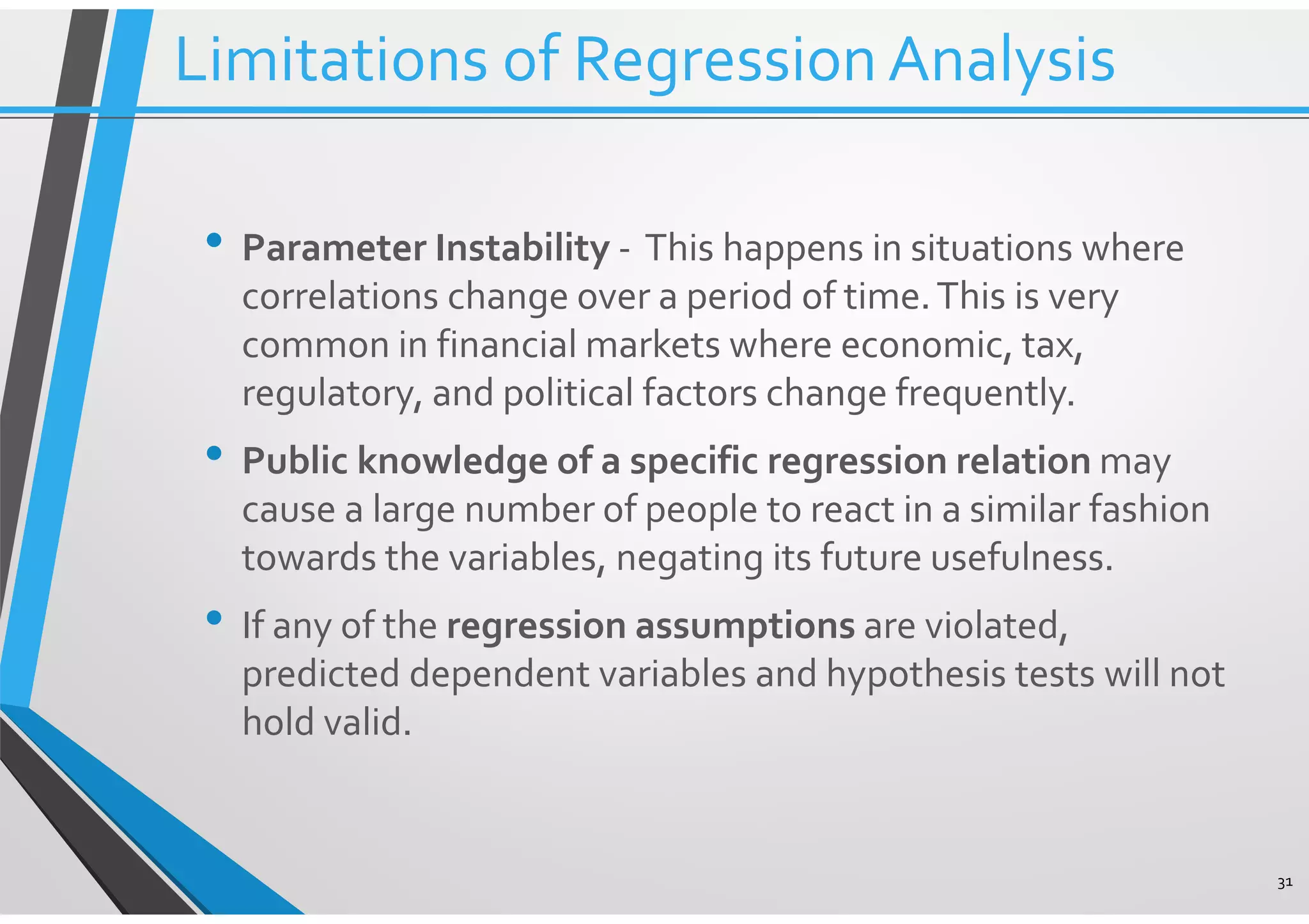 • Parameter Instability - This happens in situations where correlations change over a period of time.This is very common in financial markets where economic, tax, regulatory, and political factors change frequently. • Public knowledge of a specific regression relation may cause a large number of people to react in a similar fashion towards the variables, negating its future usefulness. • If any of the regression assumptions are violated, predicted dependent variables and hypothesis tests will not hold valid. 31 Limitations of RegressionAnalysis 
