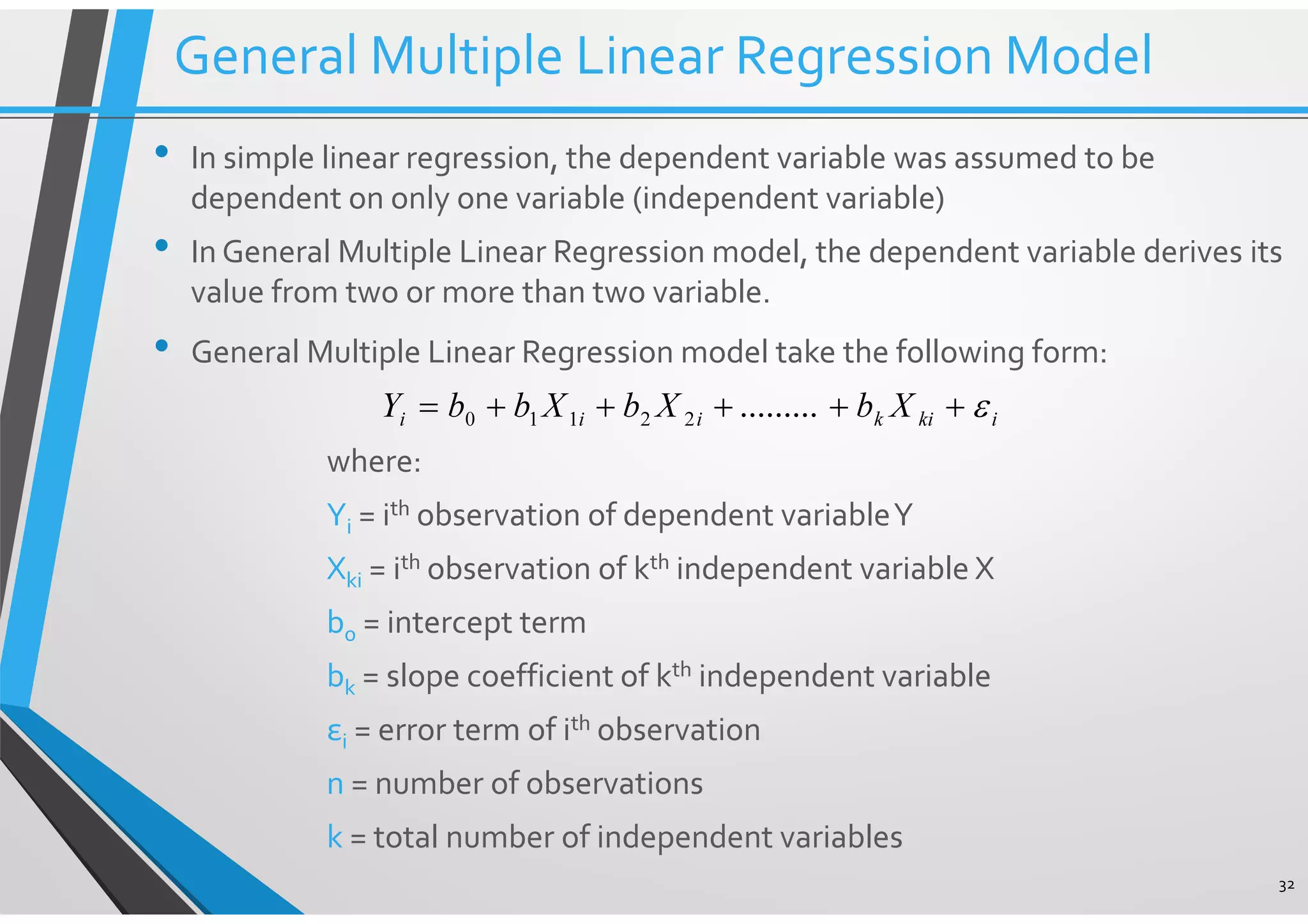 • In simple linear regression, the dependent variable was assumed to be dependent on only one variable (independent variable) • In General Multiple Linear Regression model, the dependent variable derives its value from two or more than two variable. • General Multiple Linear Regression model take the following form: where: Yi = ith observation of dependent variableY Xki = ith observation of kth independent variable X b0 = intercept term bk = slope coefficient of kth independent variable εi = error term of ith observation n = number of observations k = total number of independent variables 32 ikikiii XbXbXbbY ε+++++= .........22110 General Multiple Linear Regression Model 