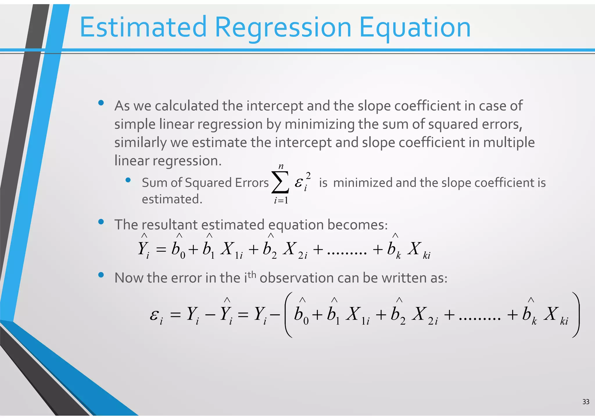 • As we calculated the intercept and the slope coefficient in case of simple linear regression by minimizing the sum of squared errors, similarly we estimate the intercept and slope coefficient in multiple linear regression. • Sum of Squared Errors is minimized and the slope coefficient is estimated. • The resultant estimated equation becomes: • Now the error in the ith observation can be written as: 33 ∑= n i i 1 2 ε kikiii XbXbXbbY ∧∧∧∧∧ ++++= .........22110       ++++−=−= ∧∧∧∧∧ kikiiiiii XbXbXbbYYY .........22110ε Estimated Regression Equation 