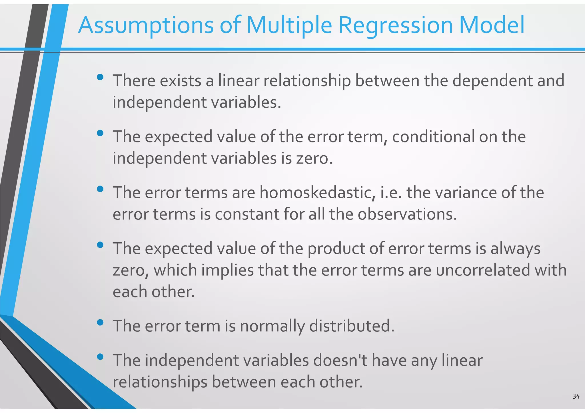 34 Assumptions of Multiple Regression Model • There exists a linear relationship between the dependent and independent variables. • The expected value of the error term, conditional on the independent variables is zero. • The error terms are homoskedastic, i.e. the variance of the error terms is constant for all the observations. • The expected value of the product of error terms is always zero, which implies that the error terms are uncorrelated with each other. • The error term is normally distributed. • The independent variables doesn't have any linear relationships between each other. 