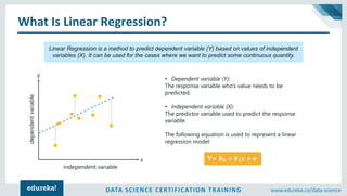 DATA SCIENCE CERTIFICATION TRAINING www.edureka.co/data-science
What Is Linear Regression?
Linear Regression is a method to predict dependent variable (Y) based on values of independent
variables (X). It can be used for the cases where we want to predict some continuous quantity.
• Dependent variable (Y):
The response variable who’s value needs to be
predicted.
• Independent variable (X):
The predictor variable used to predict the response
variable.
The following equation is used to represent a linear
regression model:
Y= 𝒃 𝟎 + 𝒃 𝟏 𝒙 + ⅇx
y
independent variable
dependentvariable
 
