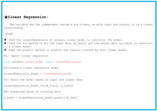 ★Linear Regression:
The variable and the independent variable are linear, as with input and output, it is a linear
relationship.
[Step]
Used the LinearRegression of sklearn.linear_model to construct the model.
Used the fit method to fit the input data (X_train) and the output data (y_train) to construct
a linear model
Used the predict method to predict the results trained by this linear model.
#1) Import linear regression
from sklearn.linear_model import LinearRegression
#2)Create a linear regression model
LinearRegression_model = LinearRegression()
#3) Train the model based on input and output data
LinearRegression_model.fit(X_train, y_train)
#4) Predicted value of training data
y_pred = LinearRegression_model.predict(X_test)
 