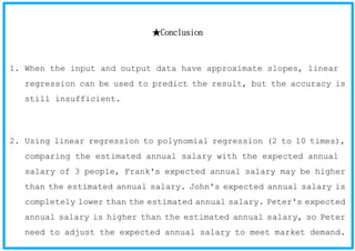 ★Conclusion
1. When the input and output data have approximate slopes, linear
regression can be used to predict the result, but the accuracy is
still insufficient.
2. Using linear regression to polynomial regression (2 to 10 times),
comparing the estimated annual salary with the expected annual
salary of 3 people, Frank's expected annual salary may be higher
than the estimated annual salary. John's expected annual salary is
completely lower than the estimated annual salary. Peter's expected
annual salary is higher than the estimated annual salary, so Peter
need to adjust the expected annual salary to meet market demand.
 